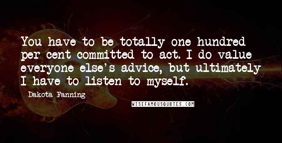 Dakota Fanning Quotes: You have to be totally one hundred per cent committed to act. I do value everyone else's advice, but ultimately I have to listen to myself.
