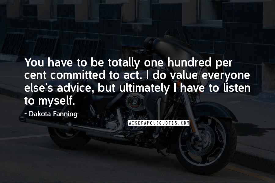 Dakota Fanning Quotes: You have to be totally one hundred per cent committed to act. I do value everyone else's advice, but ultimately I have to listen to myself.