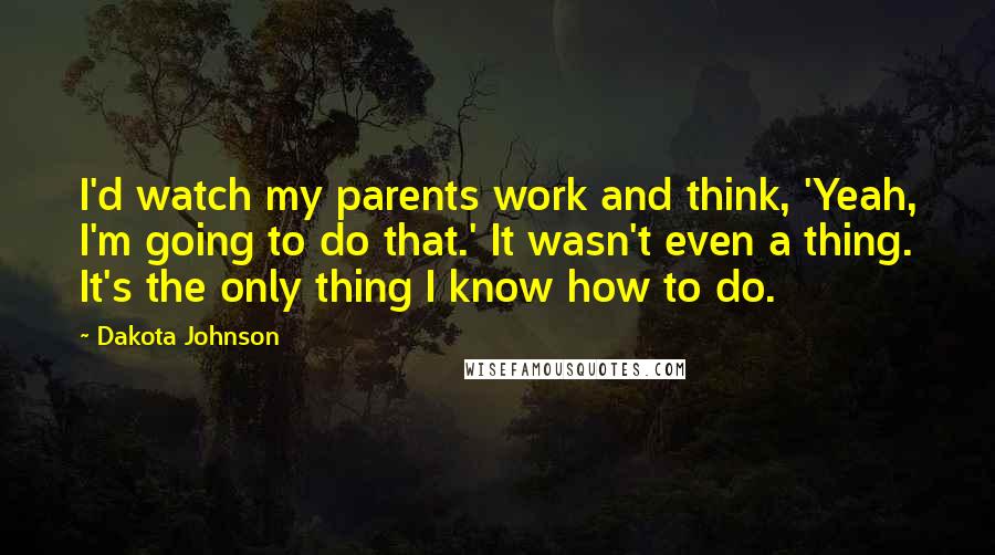 Dakota Johnson Quotes: I'd watch my parents work and think, 'Yeah, I'm going to do that.' It wasn't even a thing. It's the only thing I know how to do.