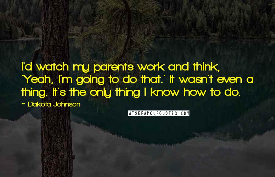 Dakota Johnson Quotes: I'd watch my parents work and think, 'Yeah, I'm going to do that.' It wasn't even a thing. It's the only thing I know how to do.