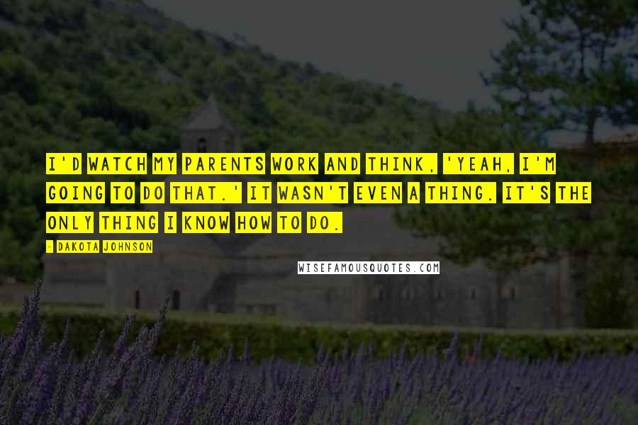 Dakota Johnson Quotes: I'd watch my parents work and think, 'Yeah, I'm going to do that.' It wasn't even a thing. It's the only thing I know how to do.