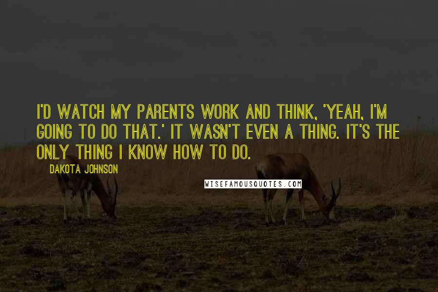 Dakota Johnson Quotes: I'd watch my parents work and think, 'Yeah, I'm going to do that.' It wasn't even a thing. It's the only thing I know how to do.