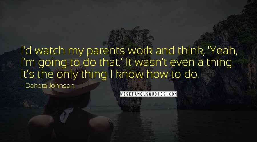 Dakota Johnson Quotes: I'd watch my parents work and think, 'Yeah, I'm going to do that.' It wasn't even a thing. It's the only thing I know how to do.