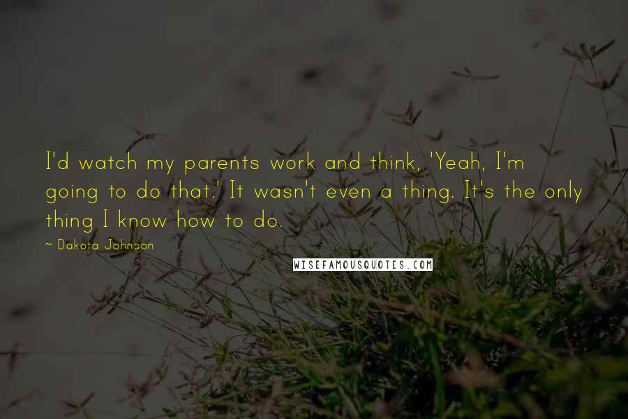 Dakota Johnson Quotes: I'd watch my parents work and think, 'Yeah, I'm going to do that.' It wasn't even a thing. It's the only thing I know how to do.