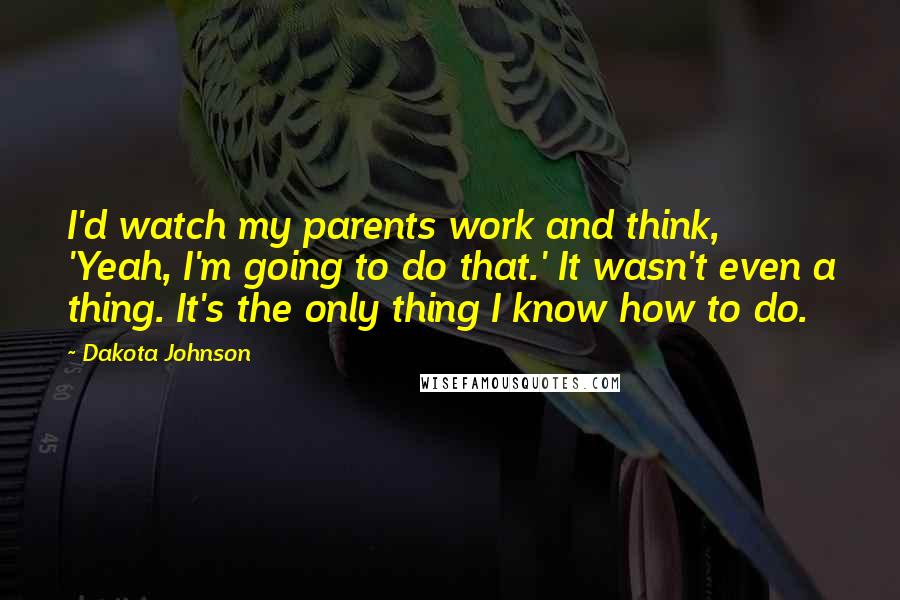 Dakota Johnson Quotes: I'd watch my parents work and think, 'Yeah, I'm going to do that.' It wasn't even a thing. It's the only thing I know how to do.