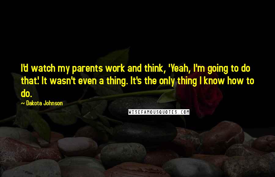 Dakota Johnson Quotes: I'd watch my parents work and think, 'Yeah, I'm going to do that.' It wasn't even a thing. It's the only thing I know how to do.