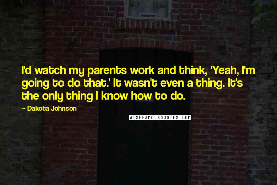 Dakota Johnson Quotes: I'd watch my parents work and think, 'Yeah, I'm going to do that.' It wasn't even a thing. It's the only thing I know how to do.