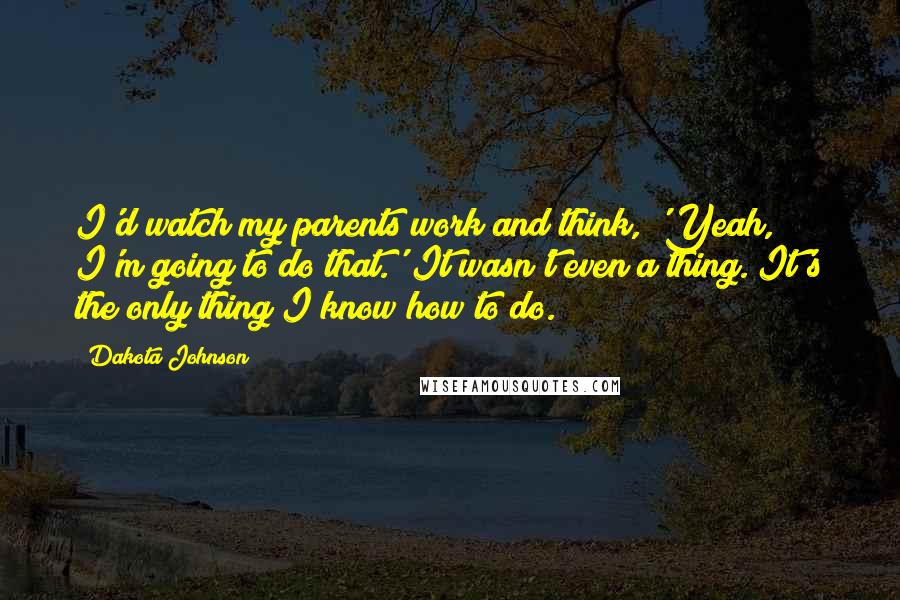 Dakota Johnson Quotes: I'd watch my parents work and think, 'Yeah, I'm going to do that.' It wasn't even a thing. It's the only thing I know how to do.