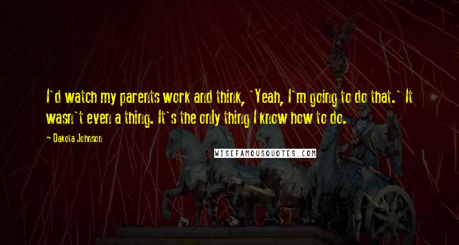 Dakota Johnson Quotes: I'd watch my parents work and think, 'Yeah, I'm going to do that.' It wasn't even a thing. It's the only thing I know how to do.