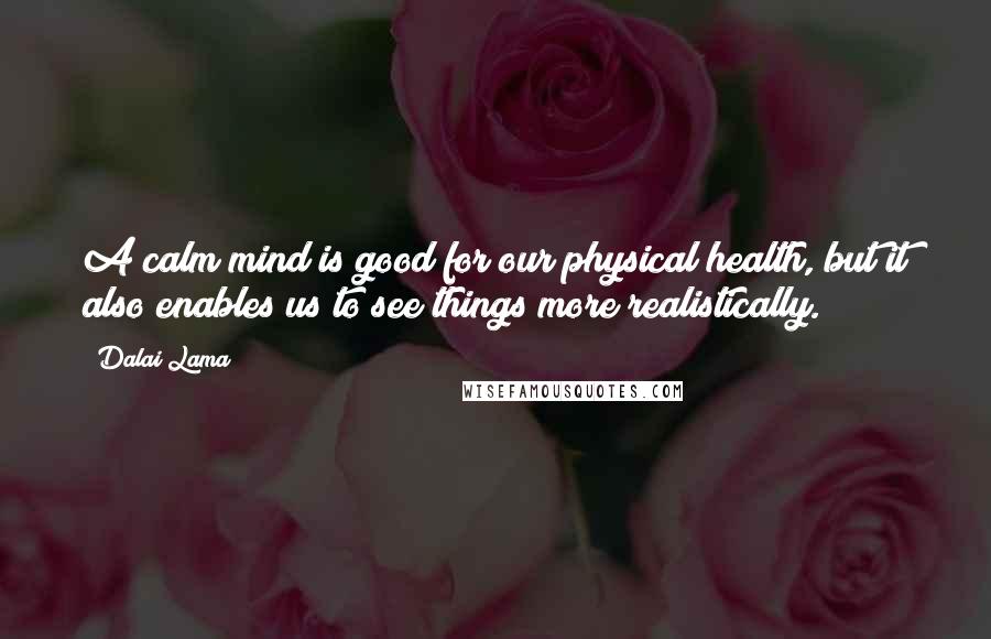 Dalai Lama Quotes: A calm mind is good for our physical health, but it also enables us to see things more realistically.