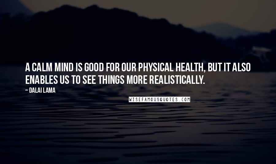 Dalai Lama Quotes: A calm mind is good for our physical health, but it also enables us to see things more realistically.