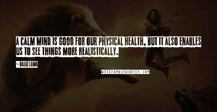 Dalai Lama Quotes: A calm mind is good for our physical health, but it also enables us to see things more realistically.
