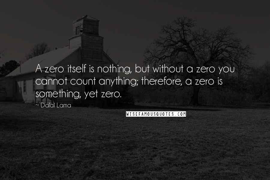 Dalai Lama Quotes: A zero itself is nothing, but without a zero you cannot count anything; therefore, a zero is something, yet zero.