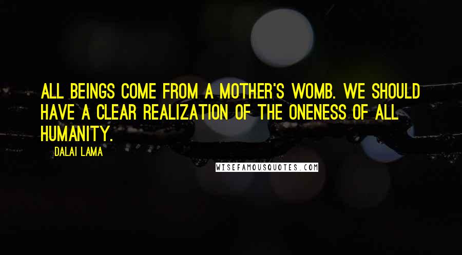 Dalai Lama Quotes: All beings come from a mother's womb. We should have a clear realization of the oneness of all humanity.