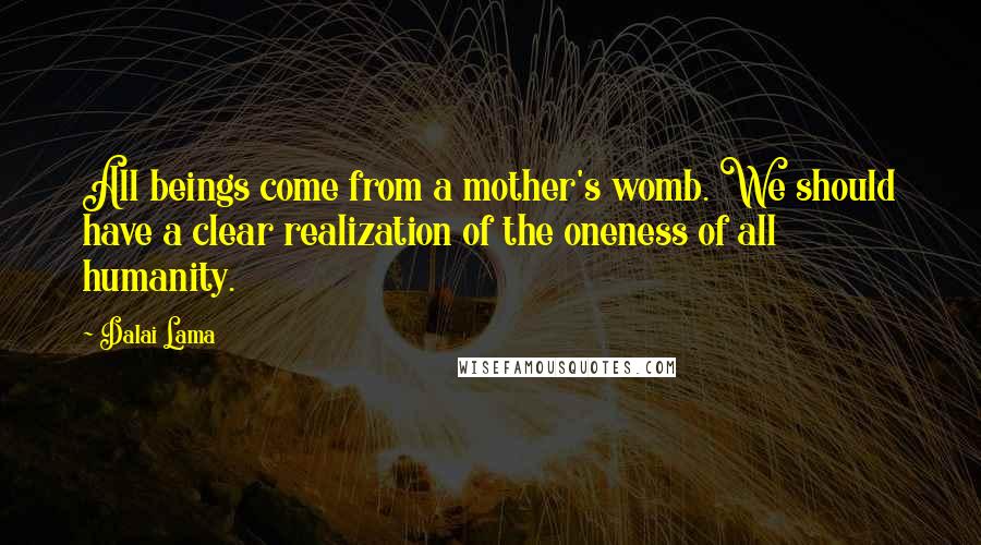 Dalai Lama Quotes: All beings come from a mother's womb. We should have a clear realization of the oneness of all humanity.