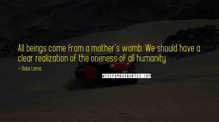 Dalai Lama Quotes: All beings come from a mother's womb. We should have a clear realization of the oneness of all humanity.