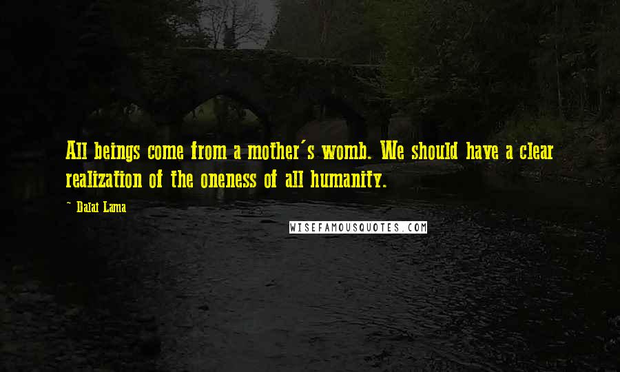 Dalai Lama Quotes: All beings come from a mother's womb. We should have a clear realization of the oneness of all humanity.