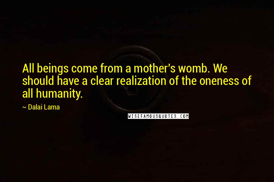 Dalai Lama Quotes: All beings come from a mother's womb. We should have a clear realization of the oneness of all humanity.