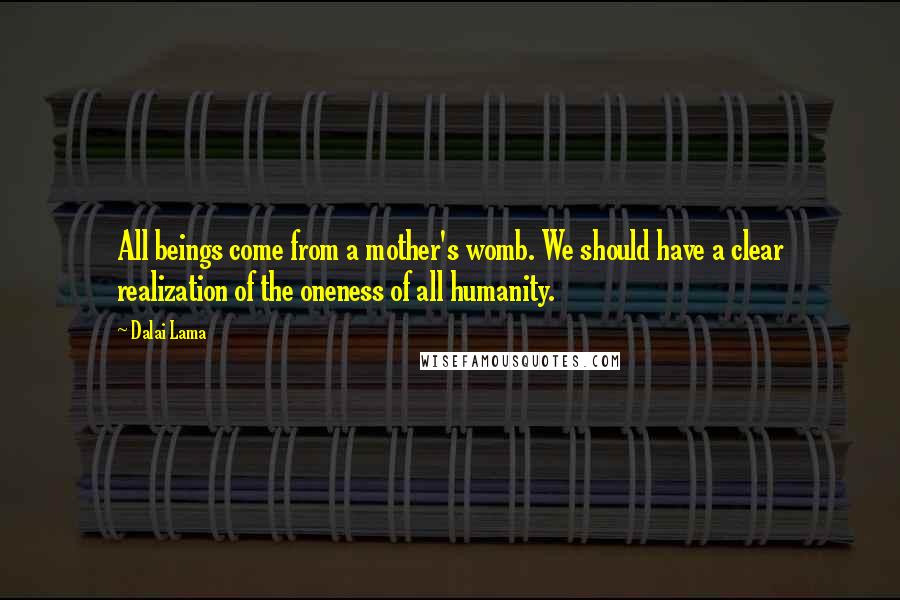 Dalai Lama Quotes: All beings come from a mother's womb. We should have a clear realization of the oneness of all humanity.