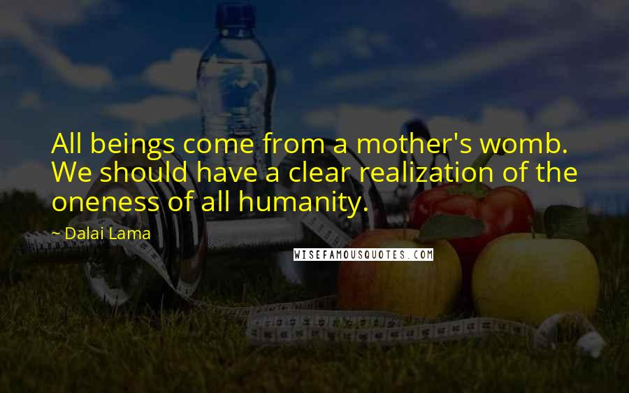 Dalai Lama Quotes: All beings come from a mother's womb. We should have a clear realization of the oneness of all humanity.