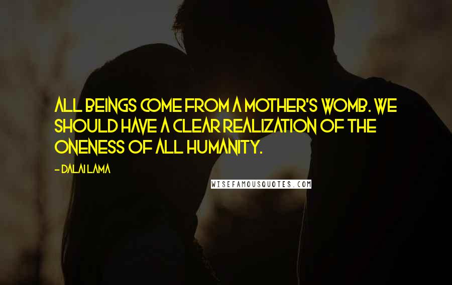 Dalai Lama Quotes: All beings come from a mother's womb. We should have a clear realization of the oneness of all humanity.