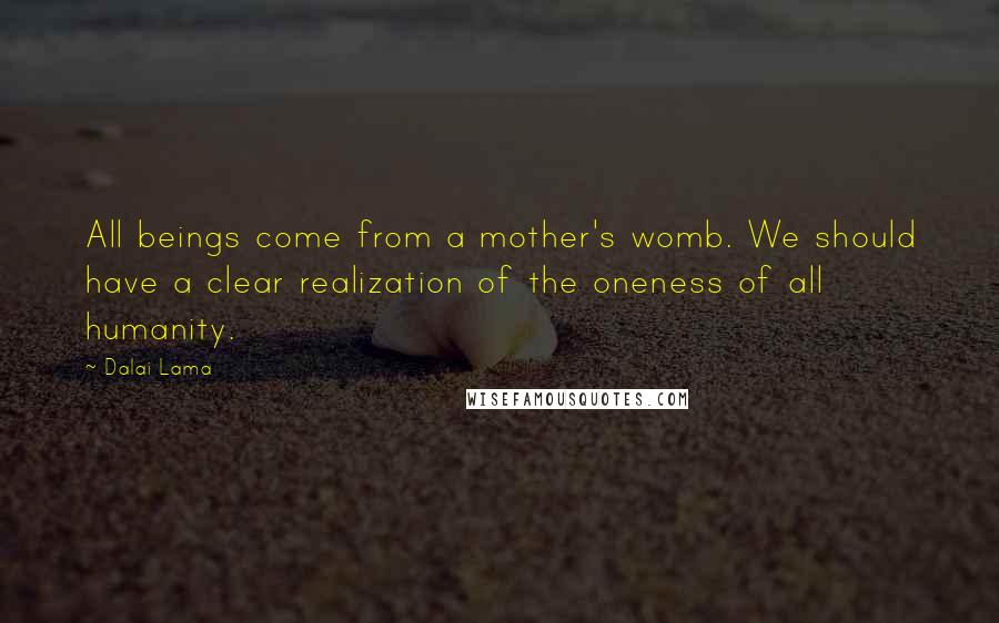 Dalai Lama Quotes: All beings come from a mother's womb. We should have a clear realization of the oneness of all humanity.