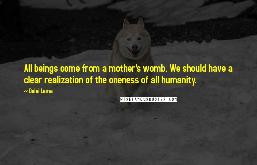 Dalai Lama Quotes: All beings come from a mother's womb. We should have a clear realization of the oneness of all humanity.