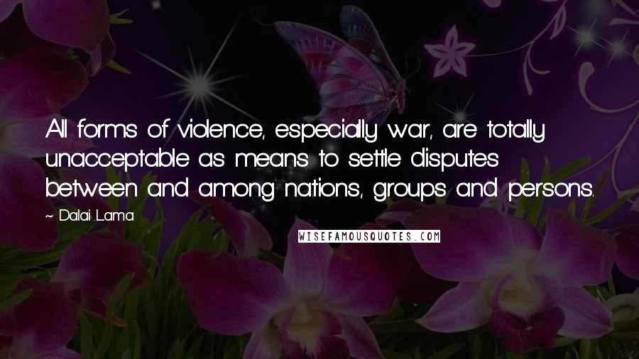 Dalai Lama Quotes: All forms of violence, especially war, are totally unacceptable as means to settle disputes between and among nations, groups and persons.