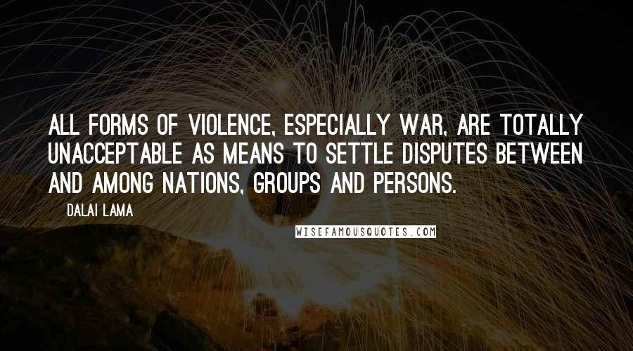 Dalai Lama Quotes: All forms of violence, especially war, are totally unacceptable as means to settle disputes between and among nations, groups and persons.