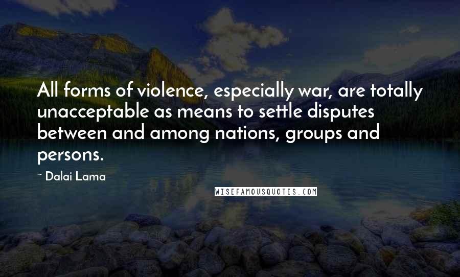 Dalai Lama Quotes: All forms of violence, especially war, are totally unacceptable as means to settle disputes between and among nations, groups and persons.
