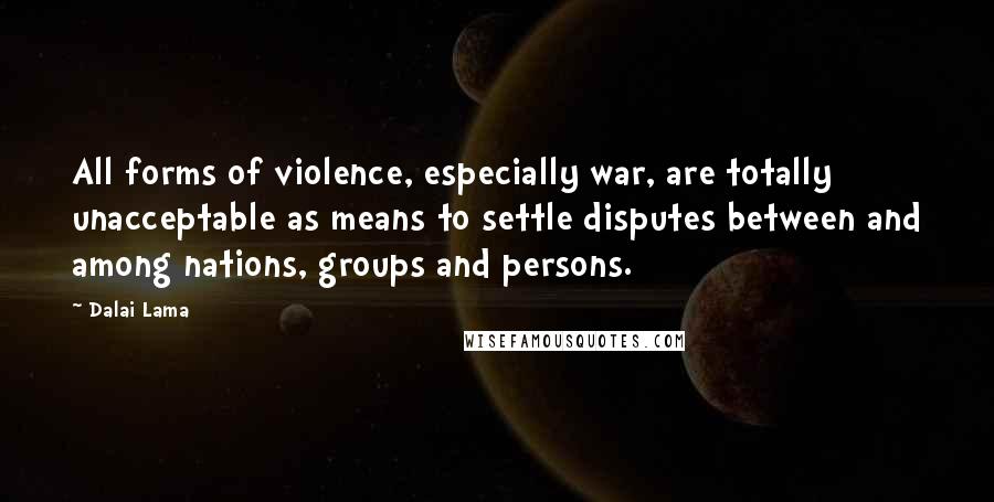 Dalai Lama Quotes: All forms of violence, especially war, are totally unacceptable as means to settle disputes between and among nations, groups and persons.