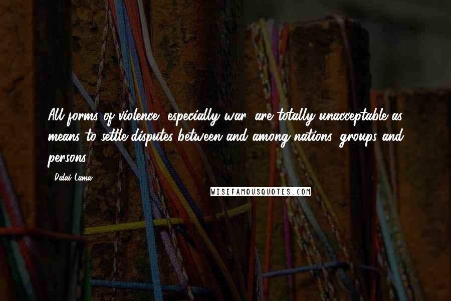 Dalai Lama Quotes: All forms of violence, especially war, are totally unacceptable as means to settle disputes between and among nations, groups and persons.