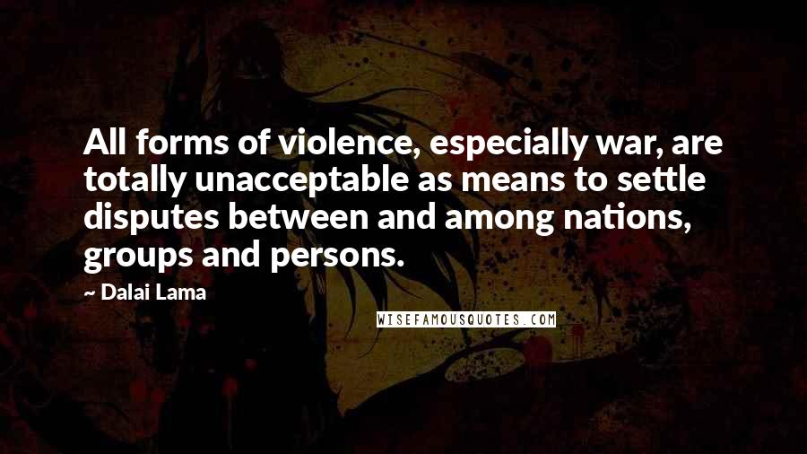 Dalai Lama Quotes: All forms of violence, especially war, are totally unacceptable as means to settle disputes between and among nations, groups and persons.