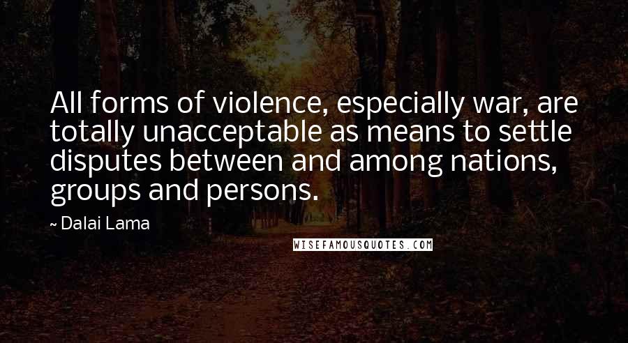 Dalai Lama Quotes: All forms of violence, especially war, are totally unacceptable as means to settle disputes between and among nations, groups and persons.