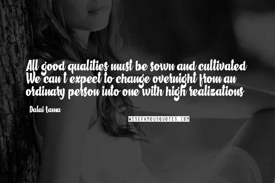 Dalai Lama Quotes: All good qualities must be sown and cultivated. We can't expect to change overnight from an ordinary person into one with high realizations.