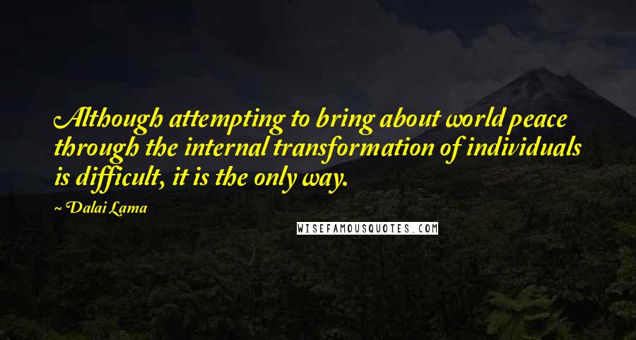 Dalai Lama Quotes: Although attempting to bring about world peace through the internal transformation of individuals is difficult, it is the only way.