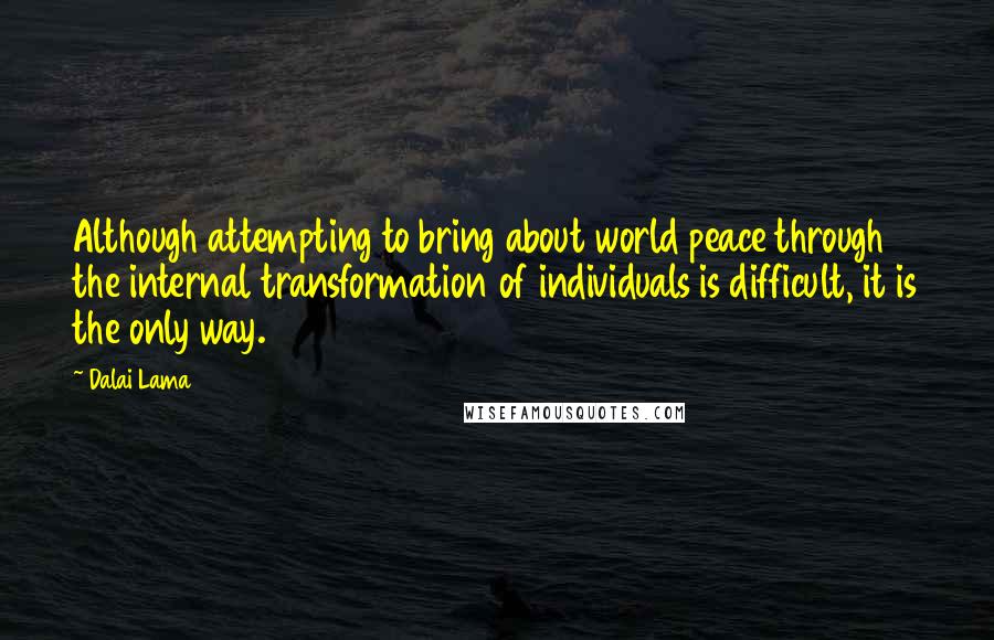 Dalai Lama Quotes: Although attempting to bring about world peace through the internal transformation of individuals is difficult, it is the only way.