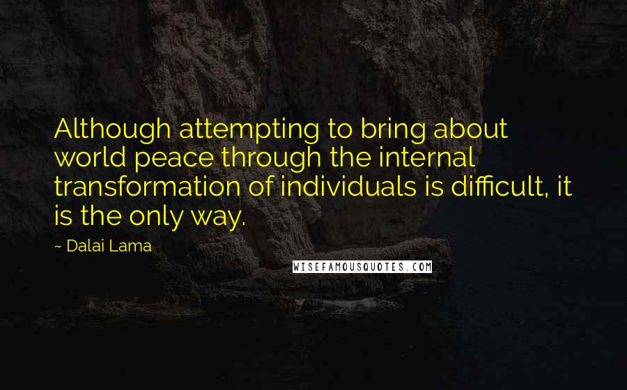 Dalai Lama Quotes: Although attempting to bring about world peace through the internal transformation of individuals is difficult, it is the only way.