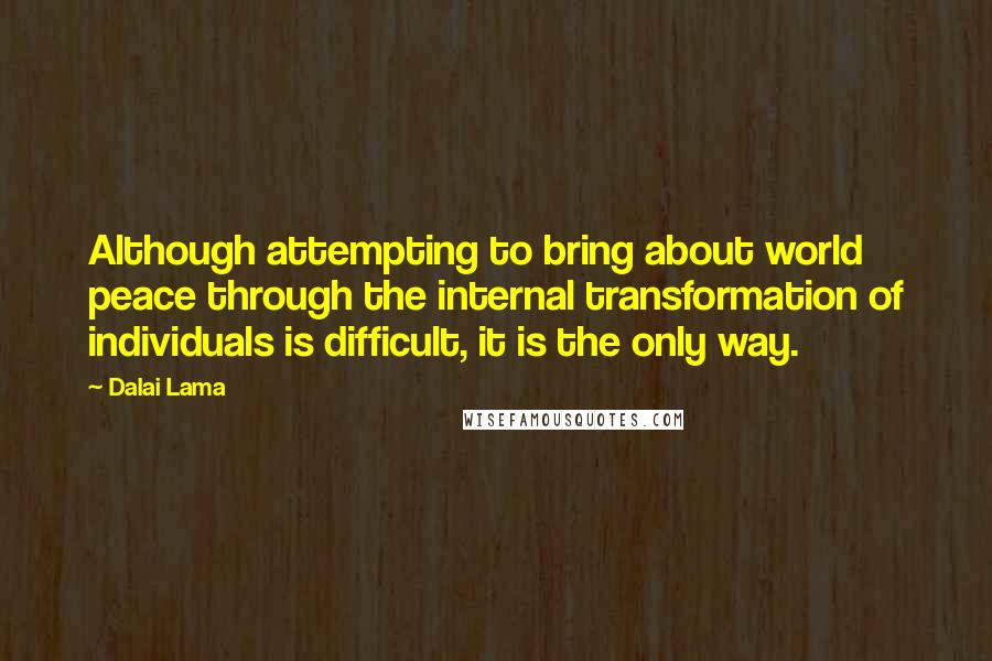 Dalai Lama Quotes: Although attempting to bring about world peace through the internal transformation of individuals is difficult, it is the only way.