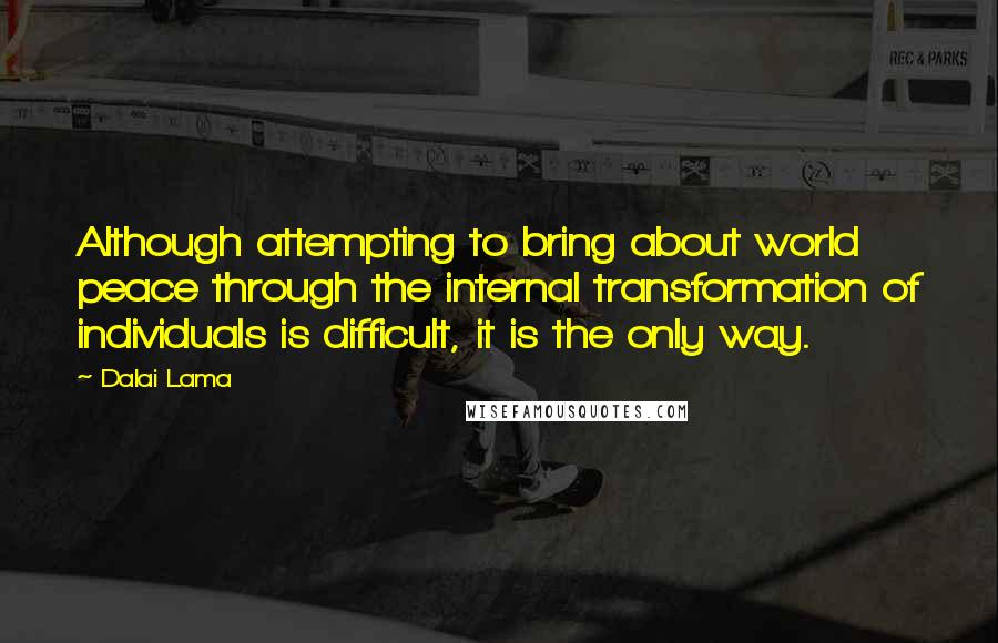 Dalai Lama Quotes: Although attempting to bring about world peace through the internal transformation of individuals is difficult, it is the only way.