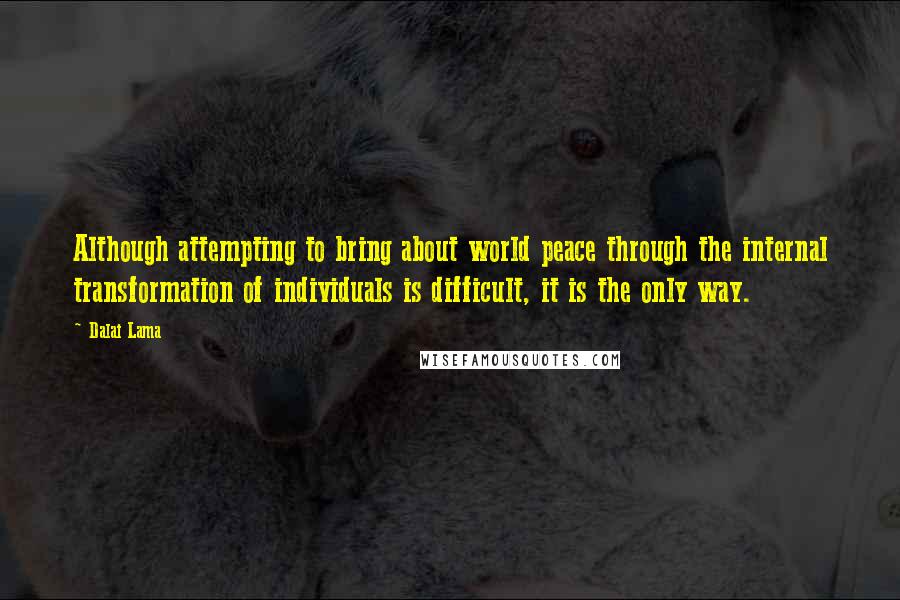 Dalai Lama Quotes: Although attempting to bring about world peace through the internal transformation of individuals is difficult, it is the only way.