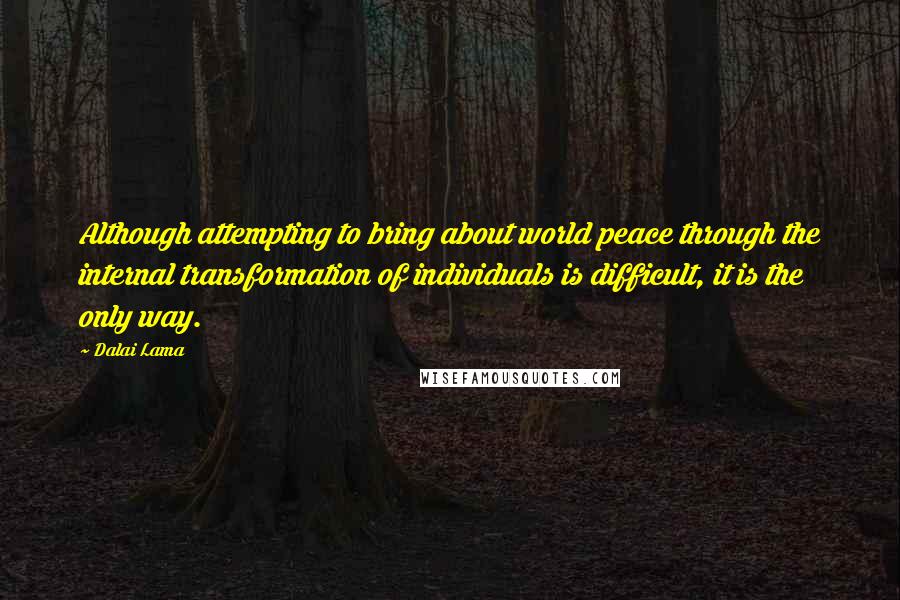Dalai Lama Quotes: Although attempting to bring about world peace through the internal transformation of individuals is difficult, it is the only way.