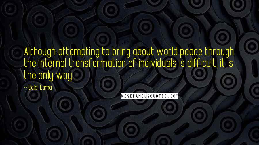 Dalai Lama Quotes: Although attempting to bring about world peace through the internal transformation of individuals is difficult, it is the only way.