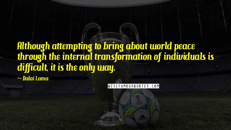 Dalai Lama Quotes: Although attempting to bring about world peace through the internal transformation of individuals is difficult, it is the only way.