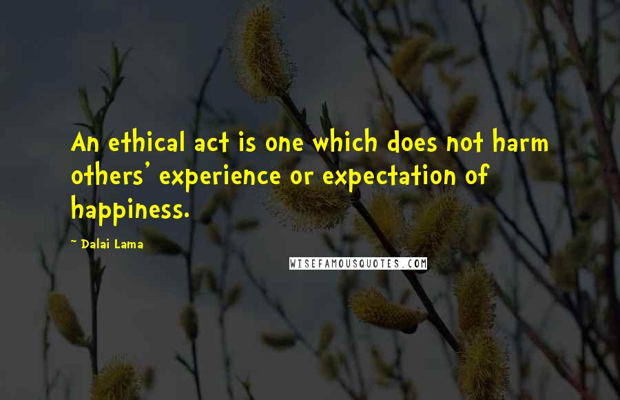 Dalai Lama Quotes: An ethical act is one which does not harm others' experience or expectation of happiness.