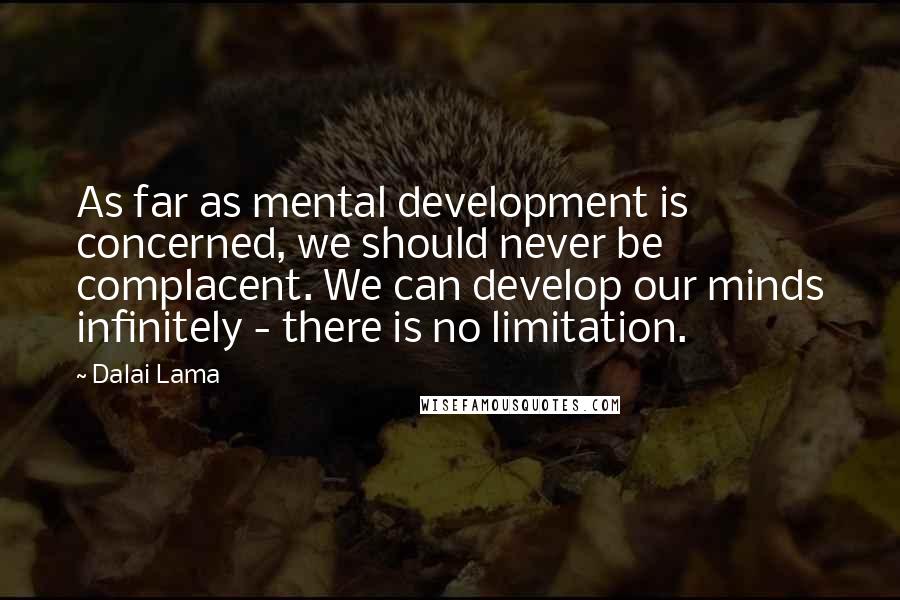 Dalai Lama Quotes: As far as mental development is concerned, we should never be complacent. We can develop our minds infinitely - there is no limitation.