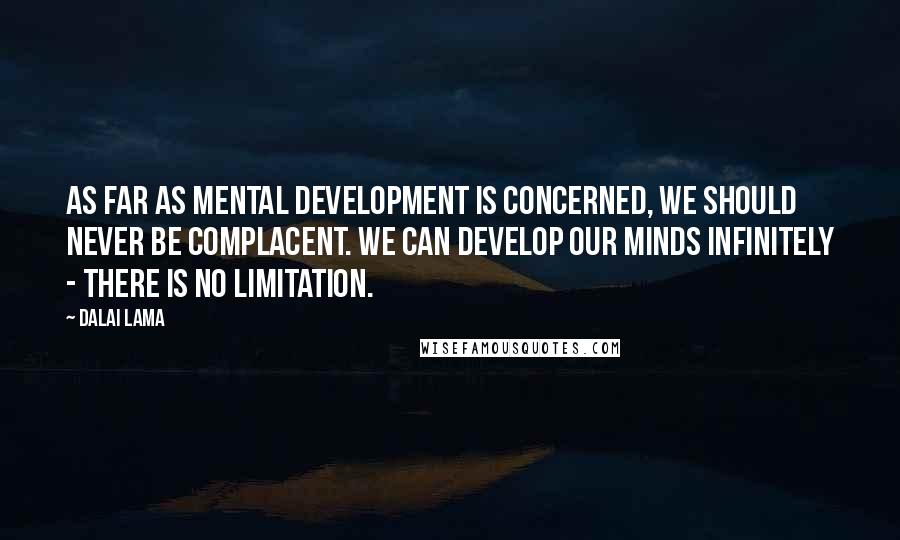 Dalai Lama Quotes: As far as mental development is concerned, we should never be complacent. We can develop our minds infinitely - there is no limitation.