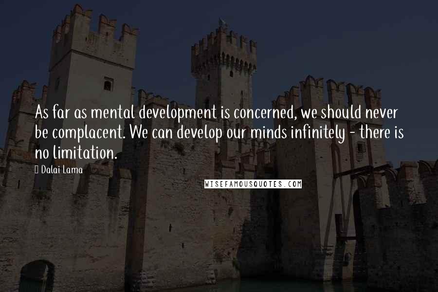 Dalai Lama Quotes: As far as mental development is concerned, we should never be complacent. We can develop our minds infinitely - there is no limitation.