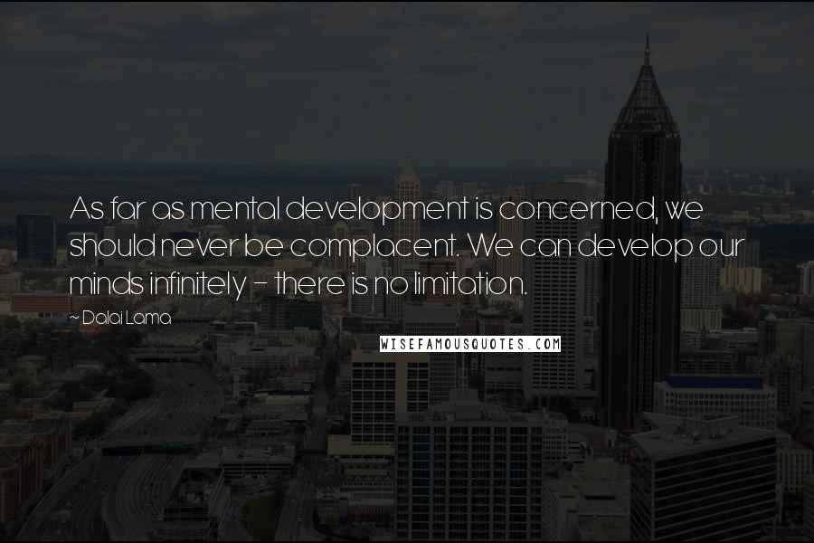 Dalai Lama Quotes: As far as mental development is concerned, we should never be complacent. We can develop our minds infinitely - there is no limitation.