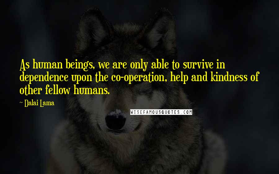 Dalai Lama Quotes: As human beings, we are only able to survive in dependence upon the co-operation, help and kindness of other fellow humans.